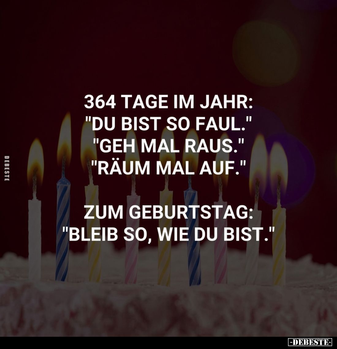 364 Tage im Jahr:
"Du bist so faul."
"Geh mal raus."
"Räum mal auf."

Zum Geburtstag:
&qu...
