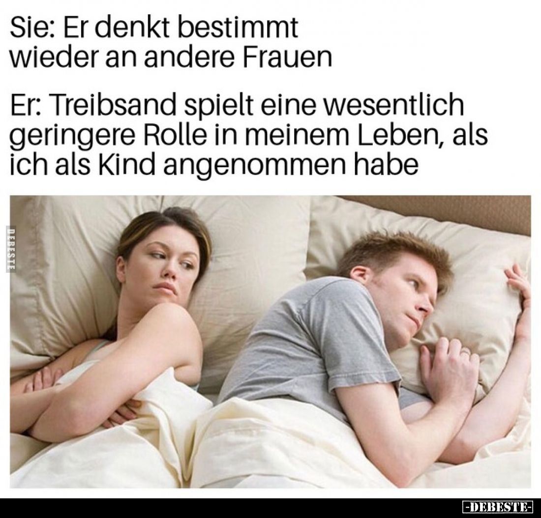 Sie: Er denkt bestimmt wieder an andere Frauen
Er: Treibsand spielt eine wesentlich geringere Rolle in meinem Leben, als ich...