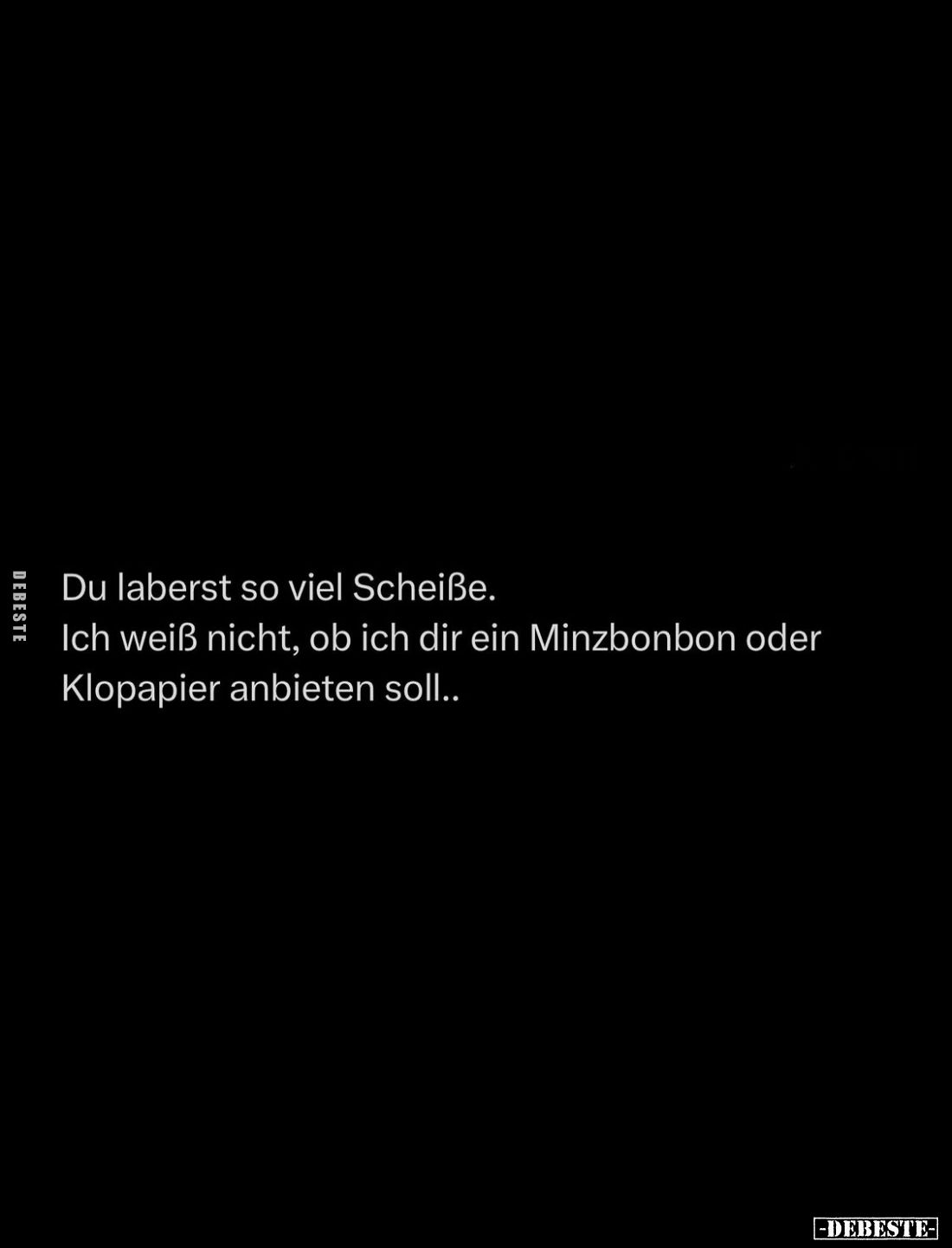 Du laberst so viel Scheiße.
Ich weiß nicht, ob ich dir ein Minzbonbon oder Klopapier anbieten soll..