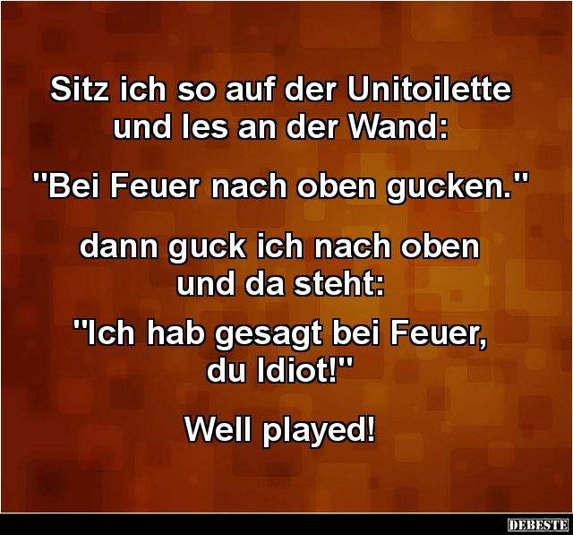 Sitz ich so auf der Unitoilette und Ies an der Wand:


"Bei Feuer nach oben gucken."


dann guck ich nach obe...