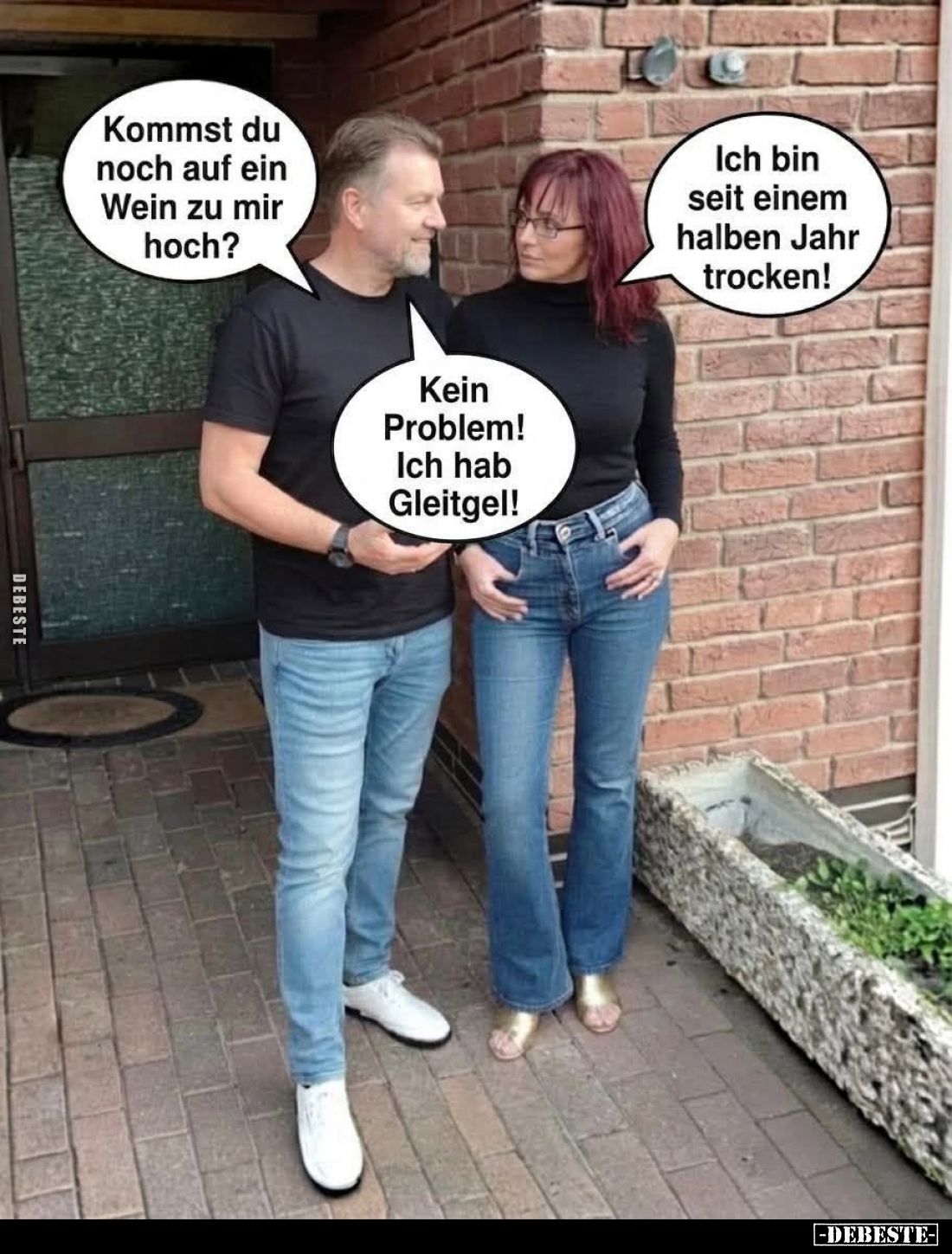 Kommst du noch auf ein Wein zu mir hoch? -
Ich bin seit einem halben Jahr trocken! -
Kein Problem!
Ich hab Gleitgel!