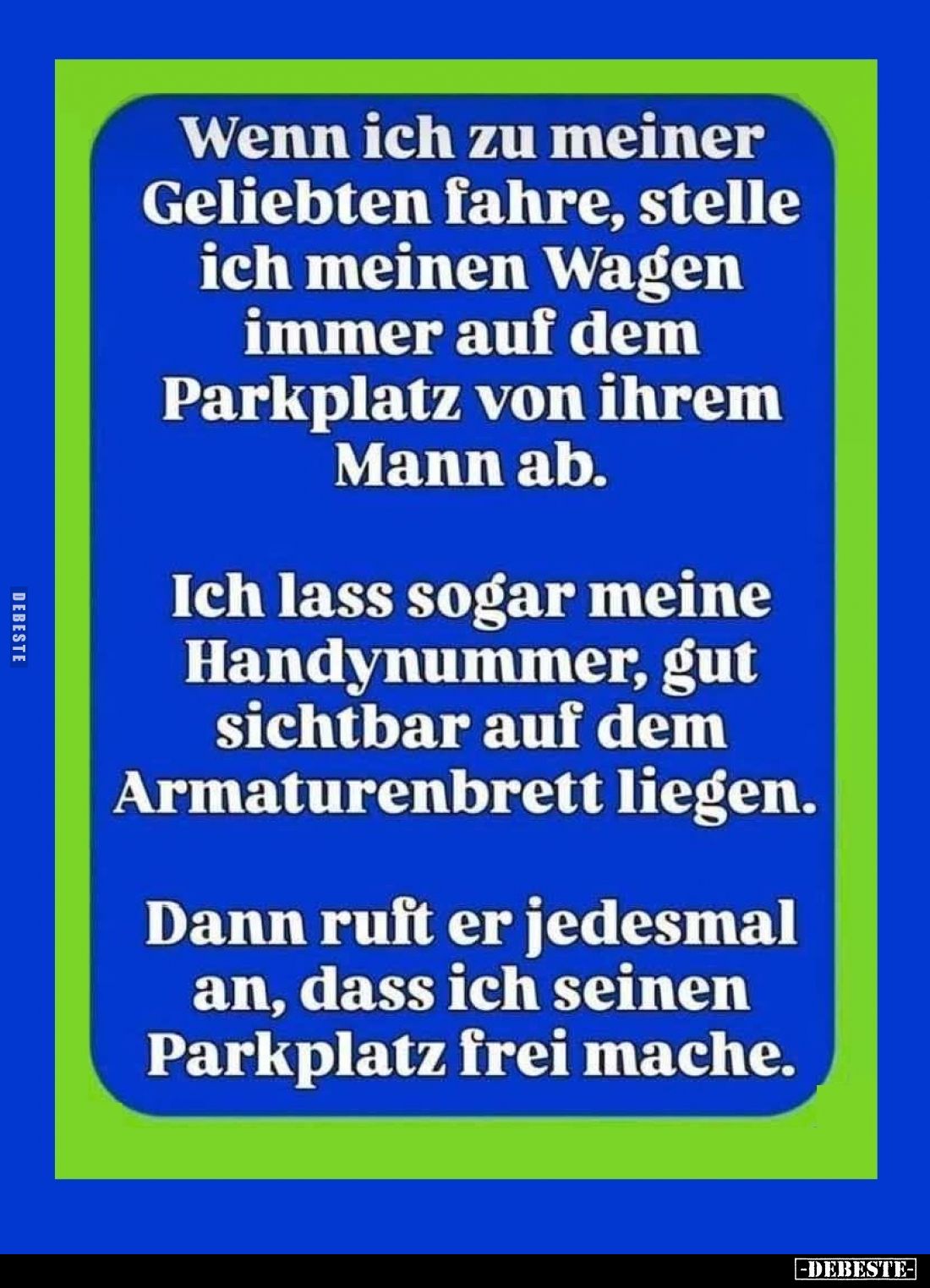 Wenn ich zu meiner Geliebten fahre, stelle ich meinen Wagen immer auf dem Parkplatz von ihrem Mann ab.
Ich lass sogar meine ...