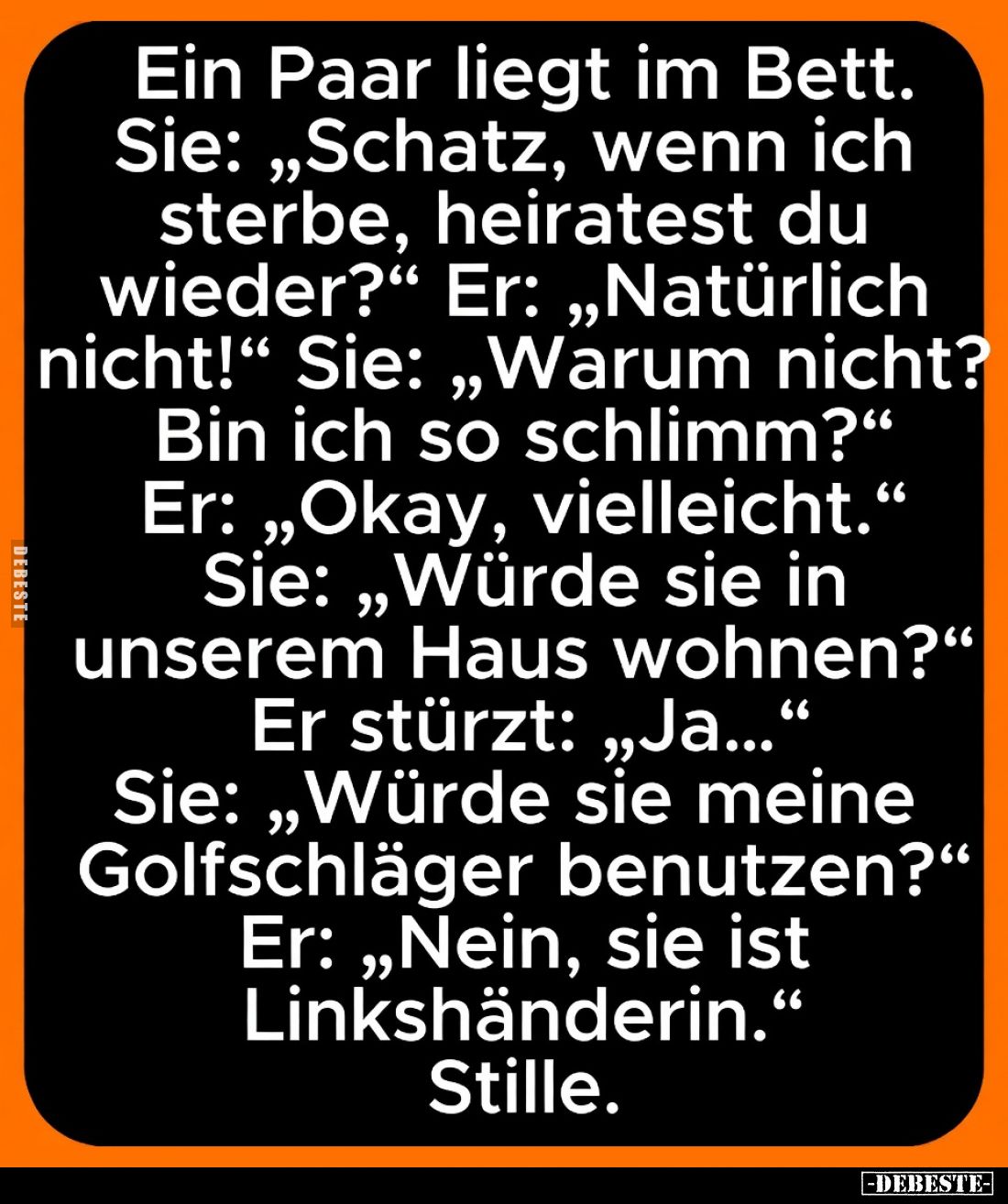Ein Paar liegt im Bett.
Sie: „Schatz, wenn ich sterbe, heiratest du wieder?“
Er: „Natürlich nicht!“
Sie: „Warum nicht? Bin...