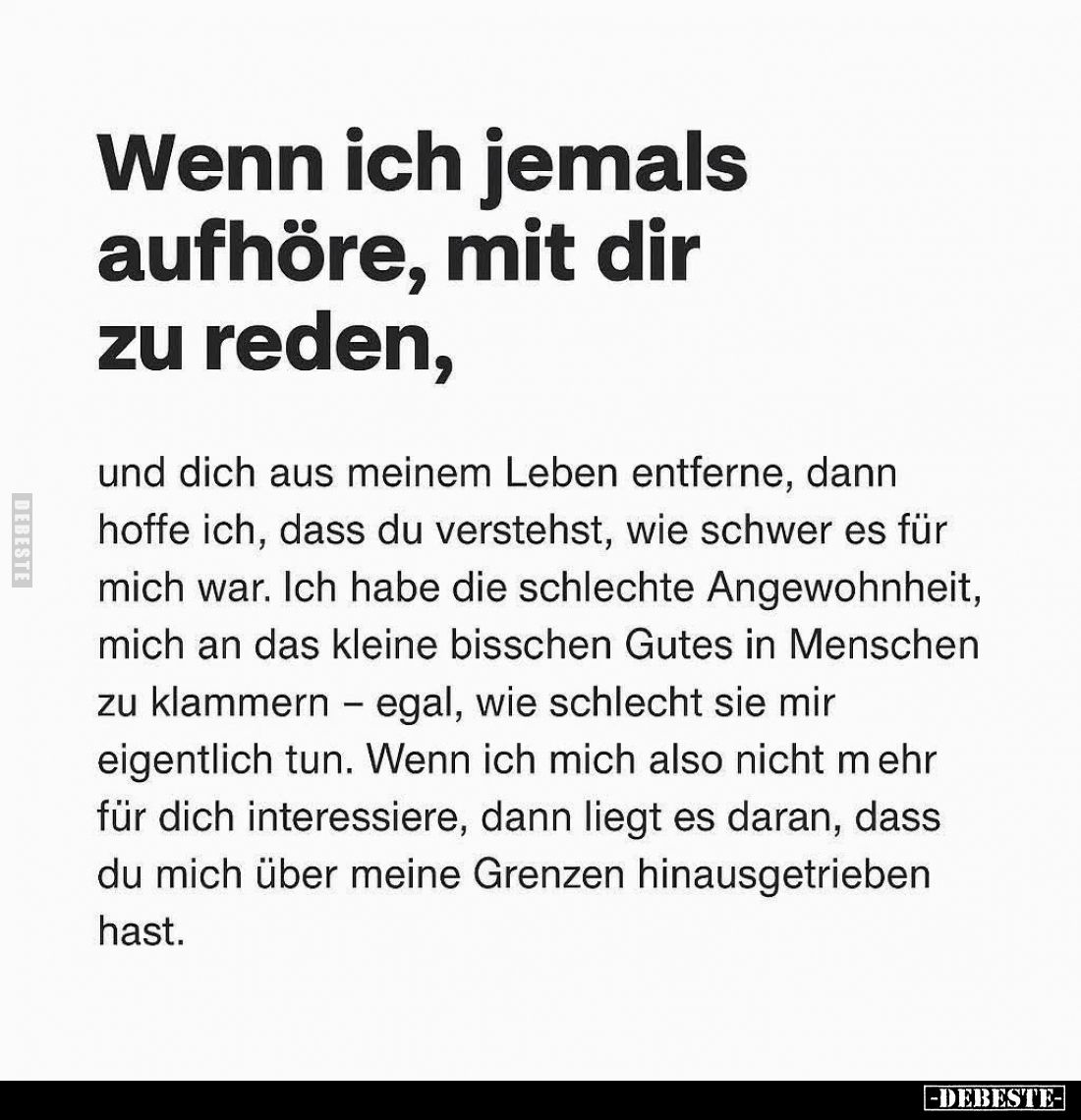 Wenn ich jemals aufhöre, mit dir zu reden,
und dich aus meinem Leben entferne, dann hoffe ich, dass du verstehst, wie schwer...