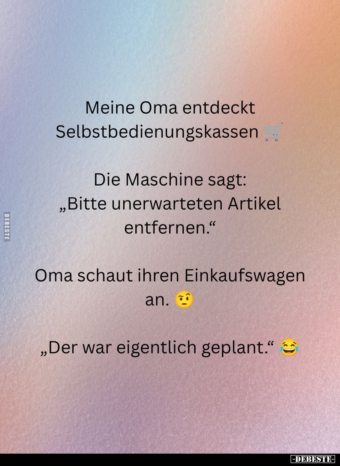 Meine Oma entdeckt Selbstbedienungskassen.
Die Maschine sagt: "Bitte unerwarteten Artikel entfernen."
Oma schaut ...