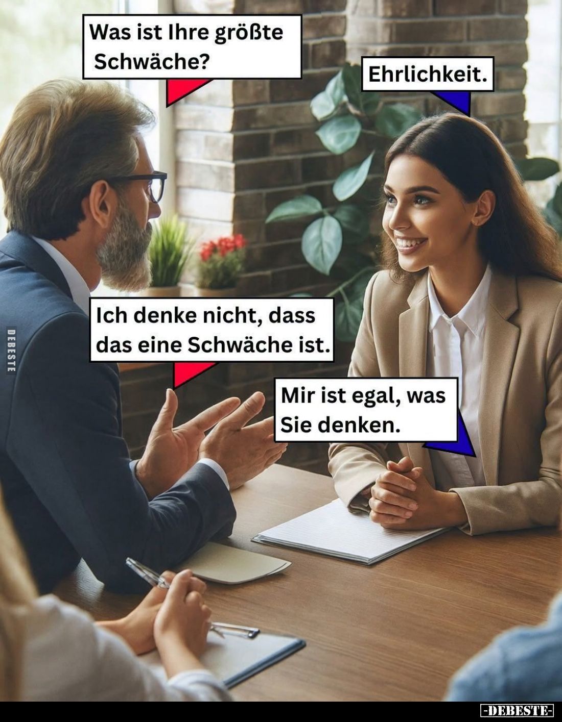 Was ist Ihre größte Schwäche? -
Ehrlichkeit. -
Ich denke nicht, dass das eine Schwäche ist. -
Mir ist egal, was Sie denken...