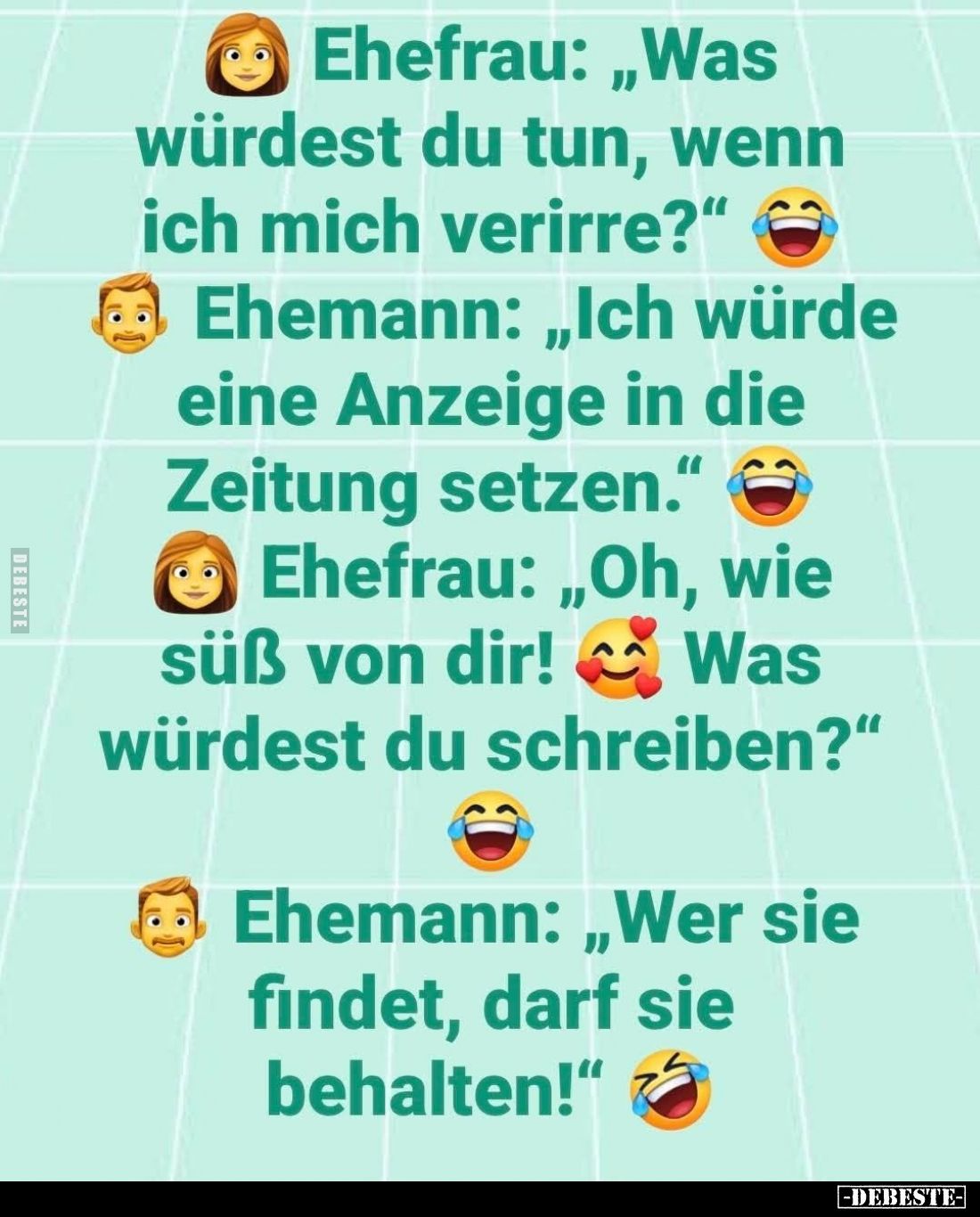Ehefrau: "Was würdest du tun, wenn ich mich verirre?" -
Ehmann: "Ich würde eine Anzeige in die Zeitung setzen...