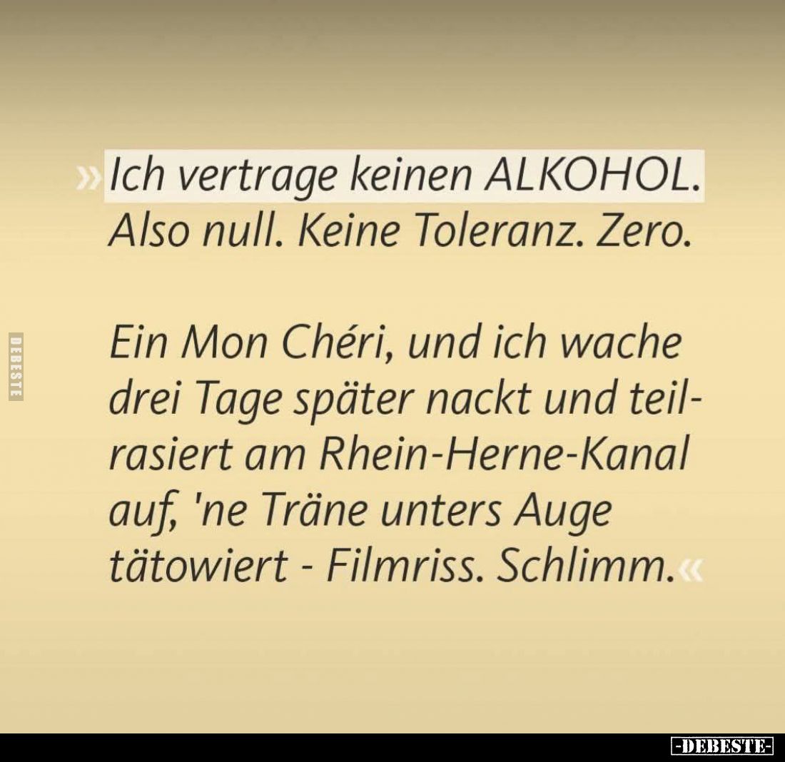 Ich vertrage keinen ALKOHOL.
Also null. Keine Toleranz. Zero.
Ein Mon Chéri, und ich wache drei Tage später nackt und teil-...