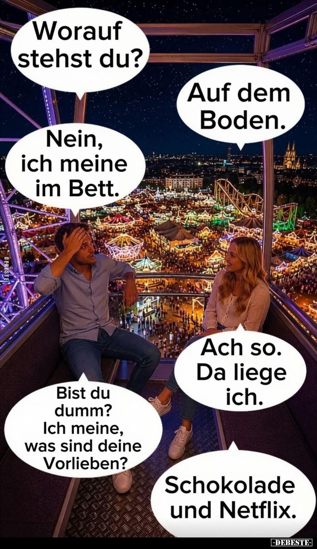Worauf stehst du? -
Nein, ich meine im Bett. -
Auf dem Boden. -
Ach so. Da liege ich. -
Bist du dumm? -
Ich meine, was s...