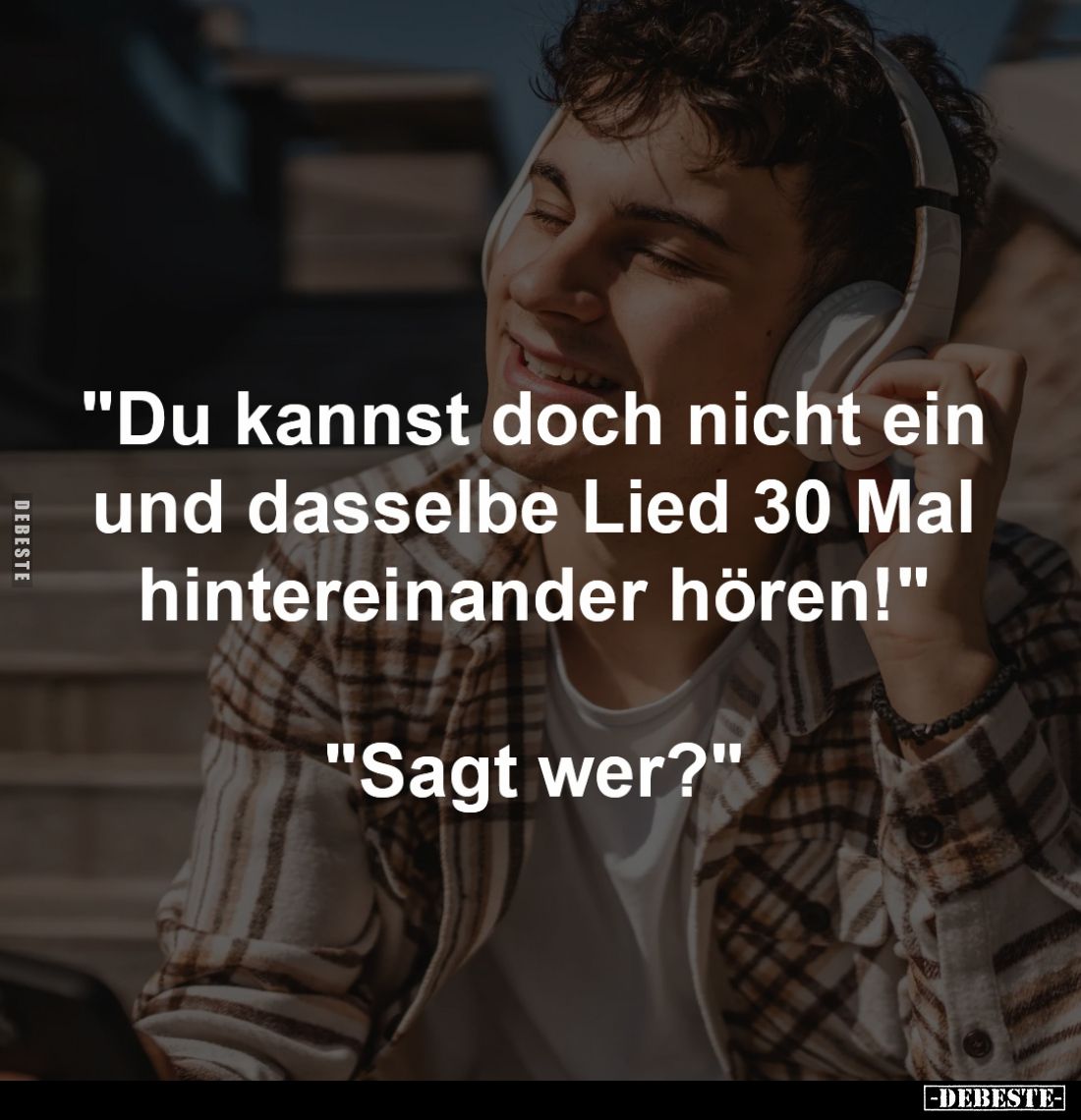 "Du kannst doch nicht ein 
und dasselbe Lied 30 Mal 
hintereinander hören!" 

"Sagt wer?"