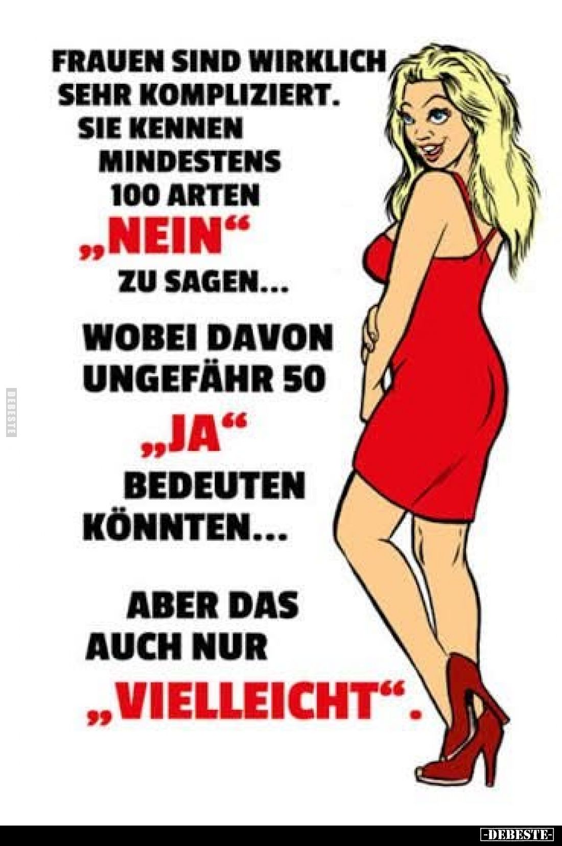 Frauen sind wirklich sehr kompliziert.
Sie kennen mindestens 100 Arten „Nein“ zu sagen…
Wobei davon ungefähr 50 „Ja“ bede...