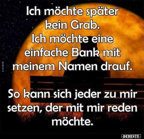 Ich möchte später kein Grab. Ich möchte eine einfache Bank mit meinem Namen drauf. So kann sich jeder zu mir setzen, der mit ...