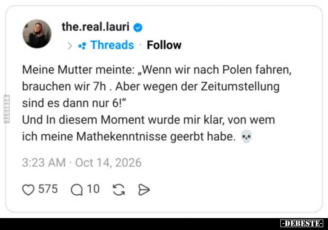 Meine Mutter meinte: „Wenn wir nach Polen fahren, brauchen wir 7h . Aber wegen der Zeitumstellung sind es dann nur 6!“

Und...