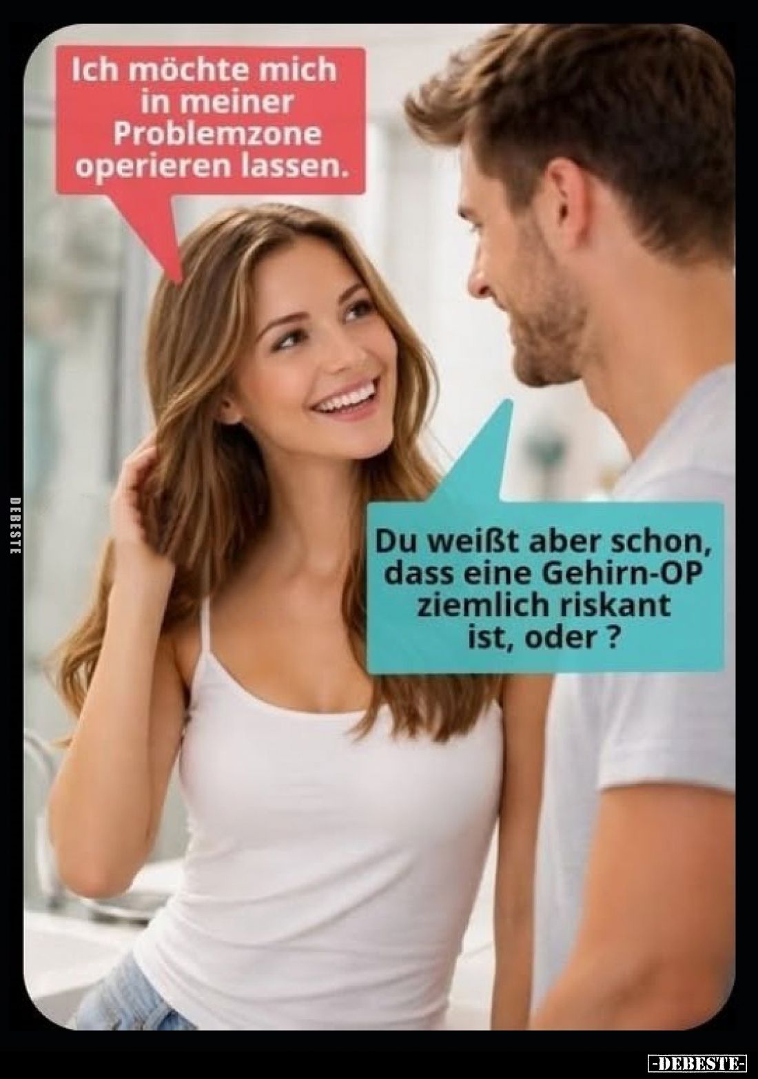Ich möchte mich in meiner Problemzone operieren lassen.
-
Du weißt aber schon, dass eine Gehirn-OP ziemlich riskant ist, od...