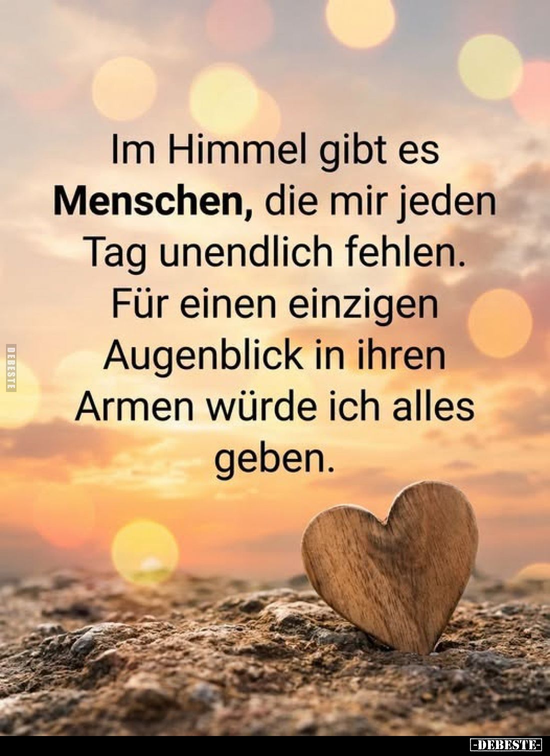 Im Himmel gibt es Menschen, die mir jeden Tag unendlich fehlen.
Für einen einzigen Augenblick in ihren Armen würde ich alles...