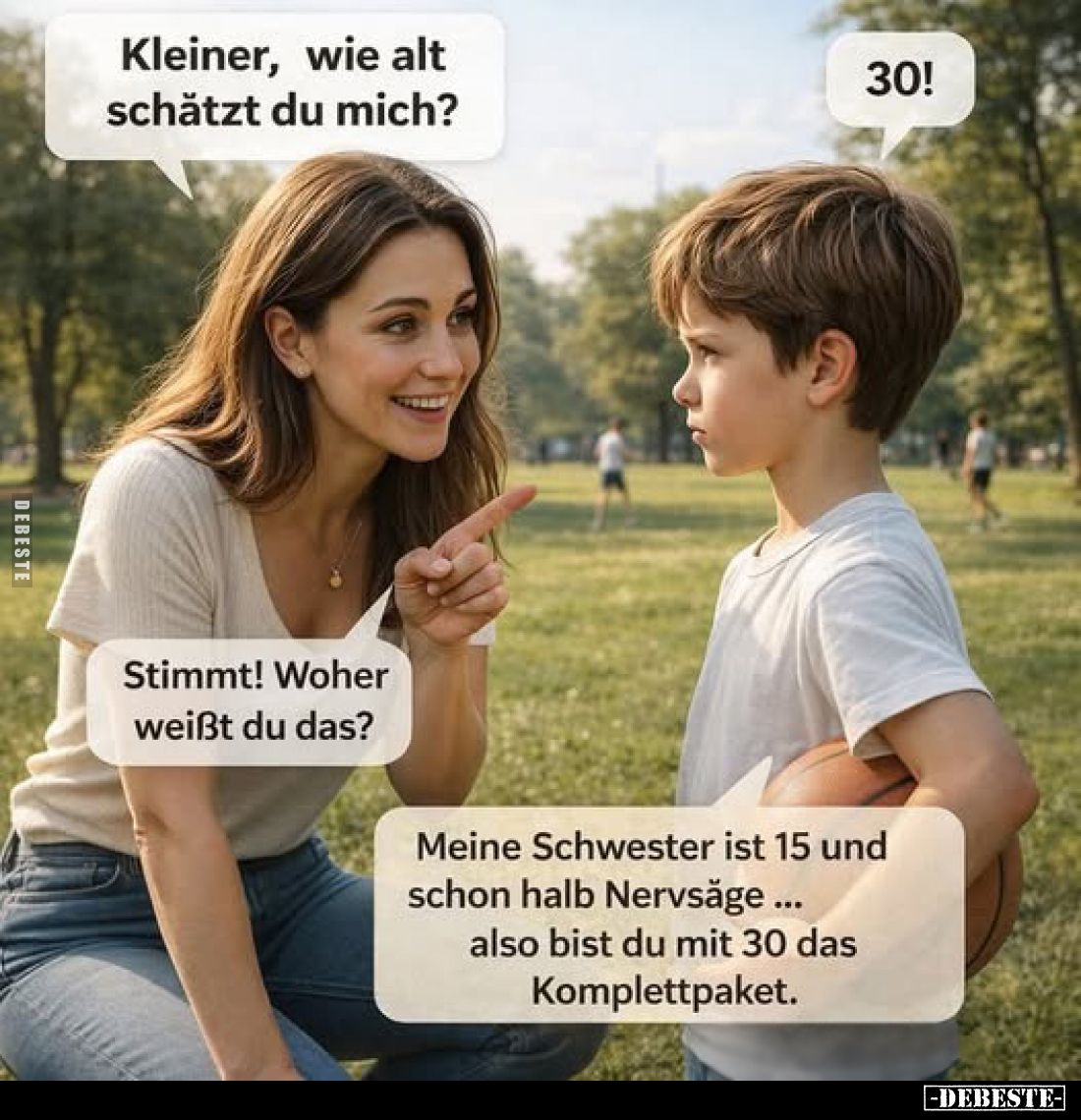 Kleiner, wie alt schätzt du mich?
30!
Stimmt! Woher weißt du das?
Meine Schwester ist 15 und schon halb Nervsäge... also b...