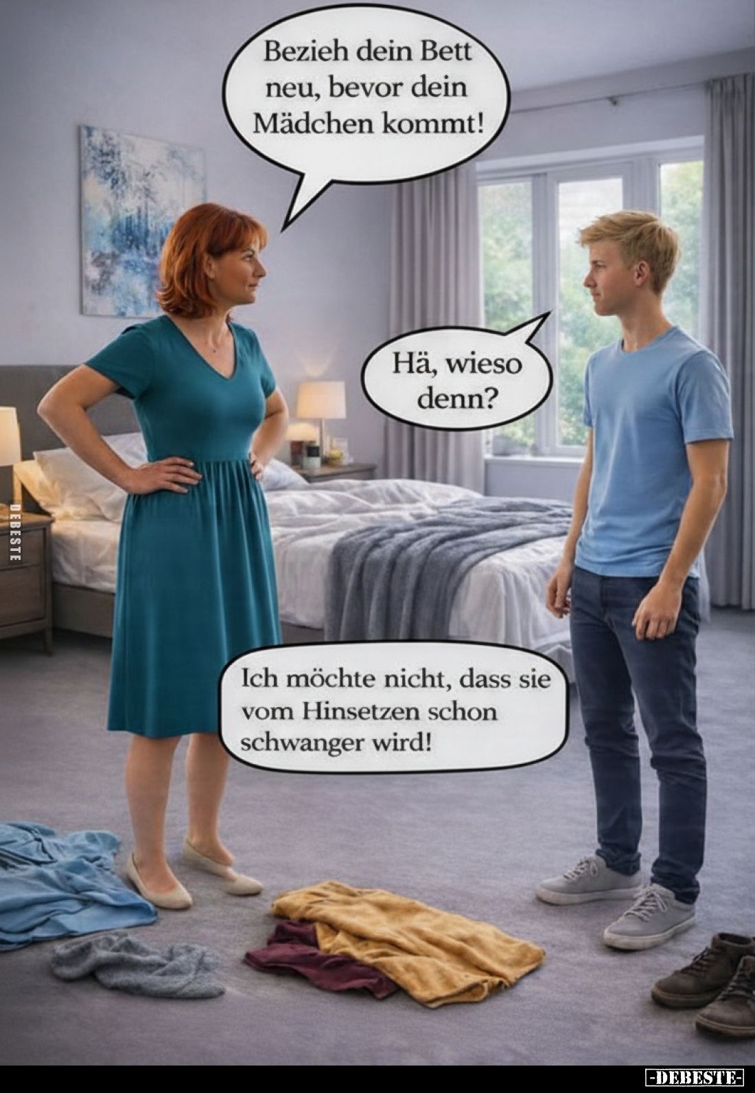 Bezieh dein Bett neu, bevor dein Mädchen kommt!
-
Hä, wieso denn?
-
Ich möchte nicht, dass sie vom Hinsetzen schon schwan...
