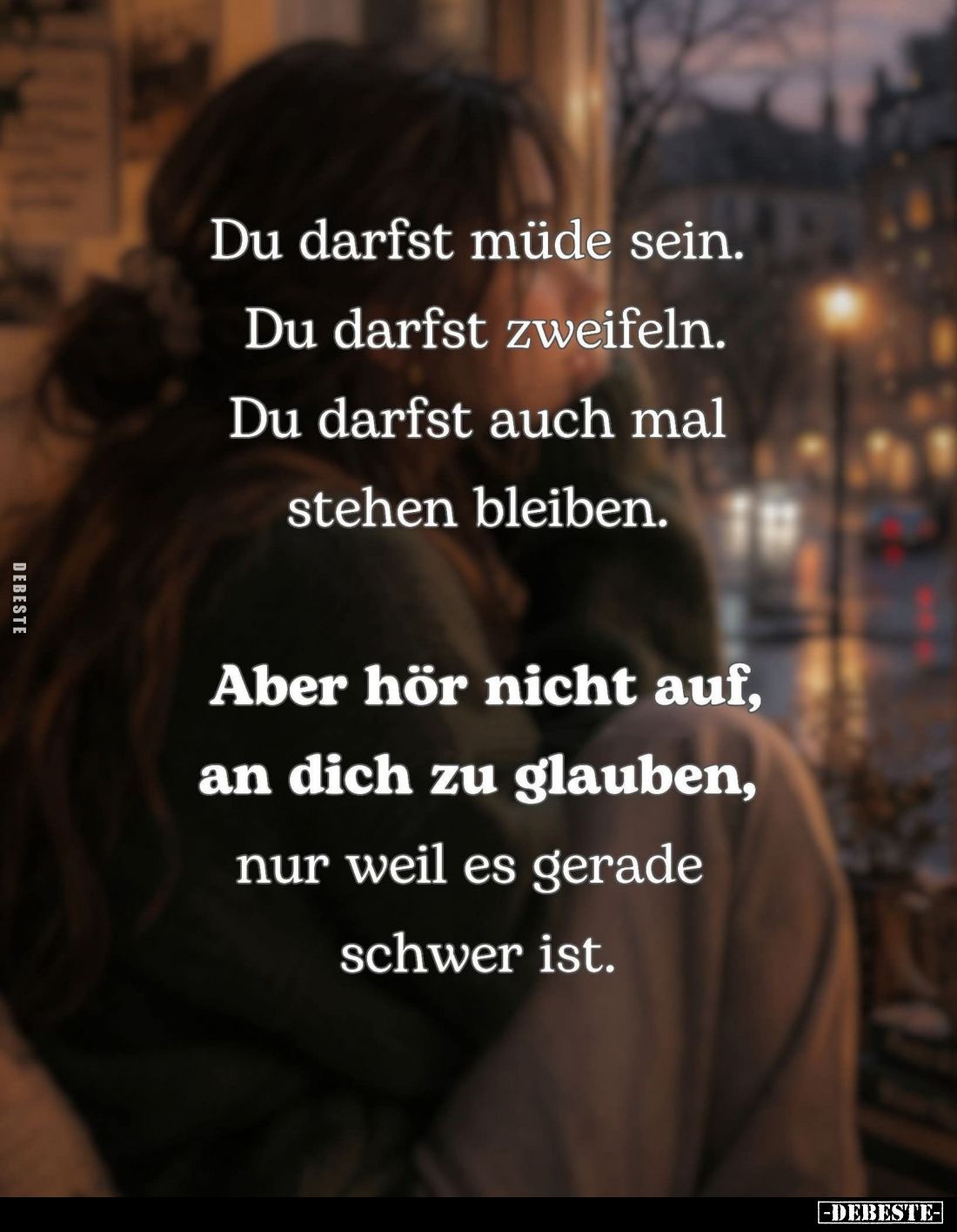 Du darfst müde sein.
Du darfst zweifeln.
Du darfst auch mal stehen bleiben.
Aber hör nicht auf, an dich zu glauben,
nur w...