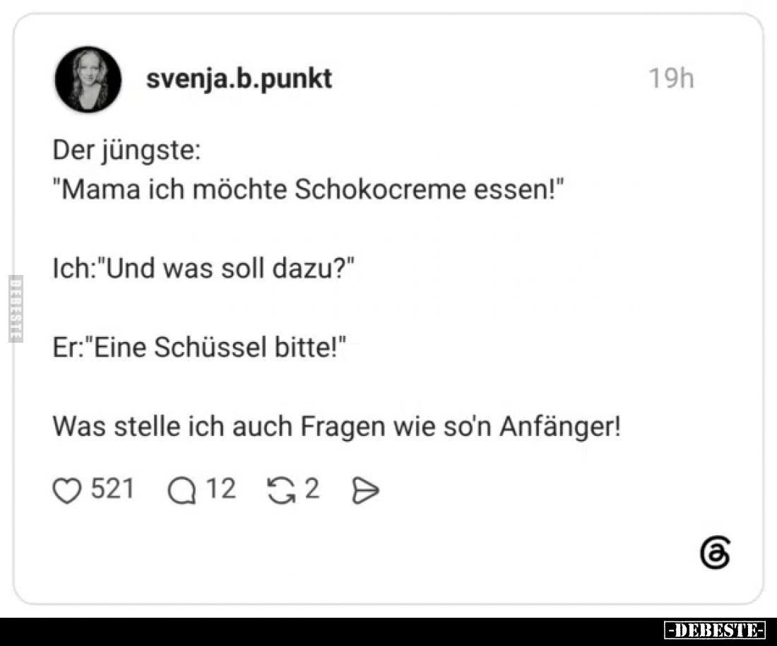 Der jüngste:
"Mama ich möchte Schokocreme essen!"
Ich:"Und was soll dazu?"
Er:"Eine Schüssel bitt...