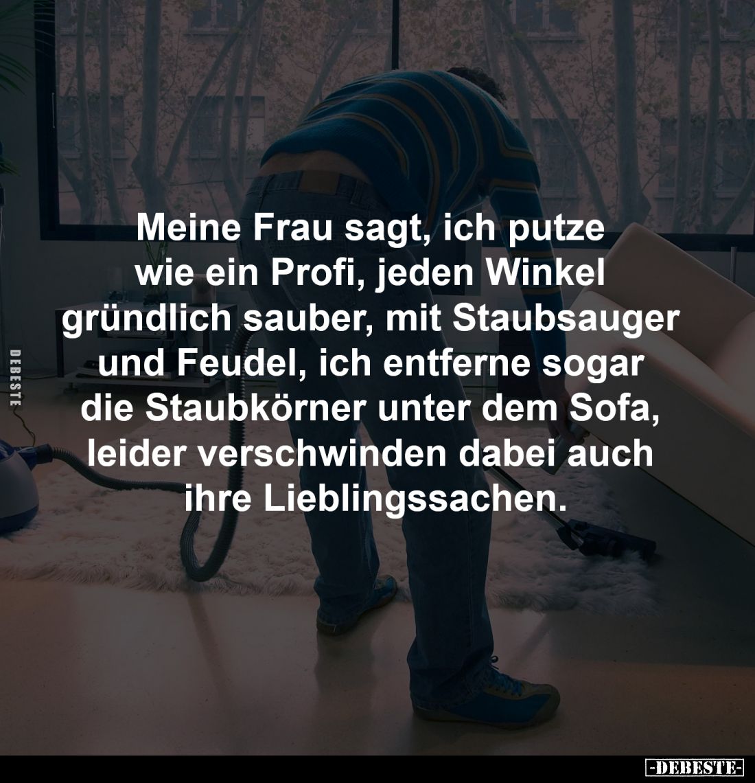 Meine Frau sagt, ich putze 
wie ein Profi, jeden Winkel 
gründlich sauber, mit Staubsauger 
und Feudel, ich entferne sogar...