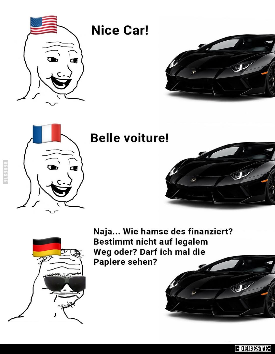 Nice Car! -
Belle voiture! -
Naja... Wie hamse des finanziert? Bestimmt nicht auf legalem Weg oder? Darf ich mal die Papier...