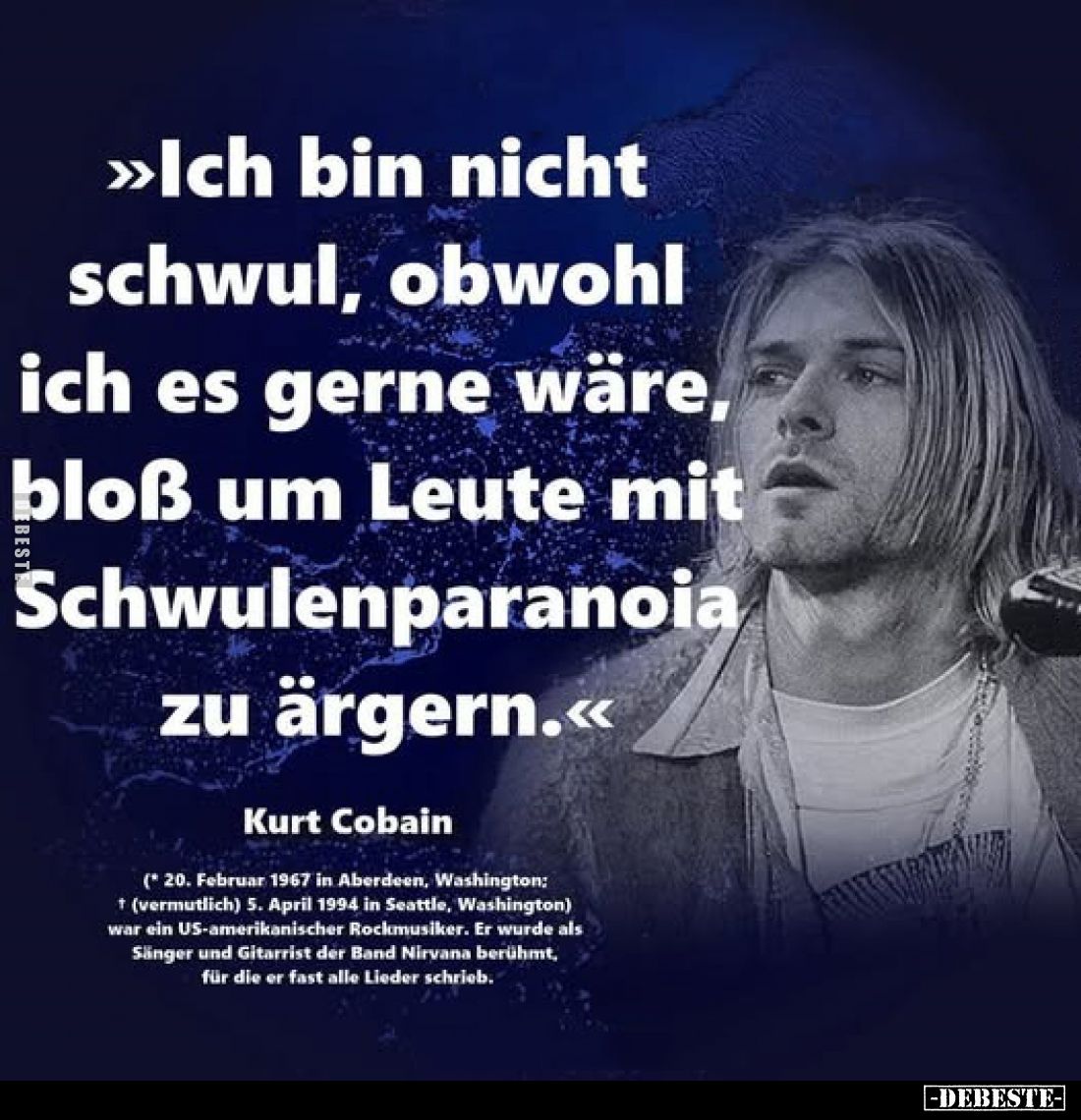 >>Ich bin nicht schwul, obwohl ich es gerne wäre, bloß um Leute mit Schwulenparanoia zu ärgern.<<
Kurt Cobain
(...