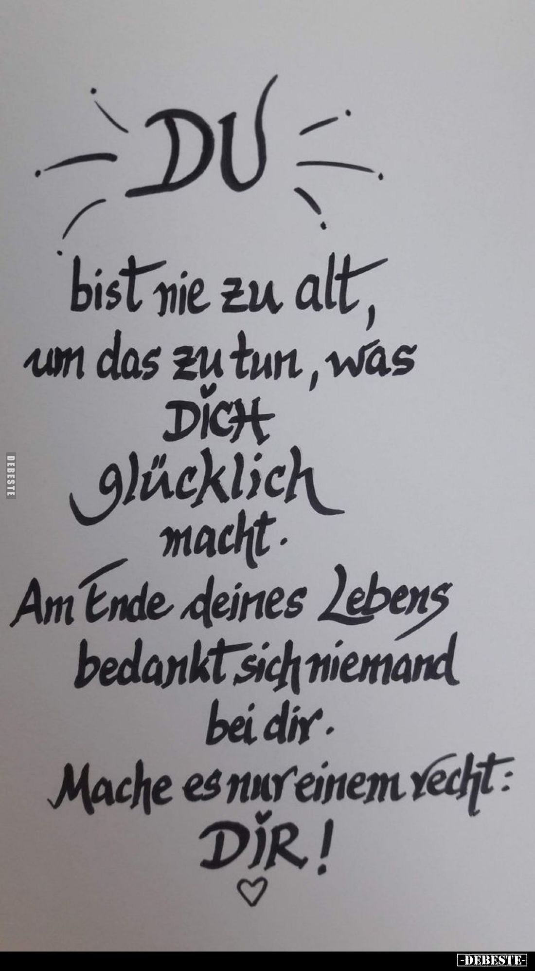 Du
bist nie zu alt, um das zu tun, was DICH glücklich macht. Am Ende deines Lebens
bedankt sich niemand
bei dir.
Mache es...