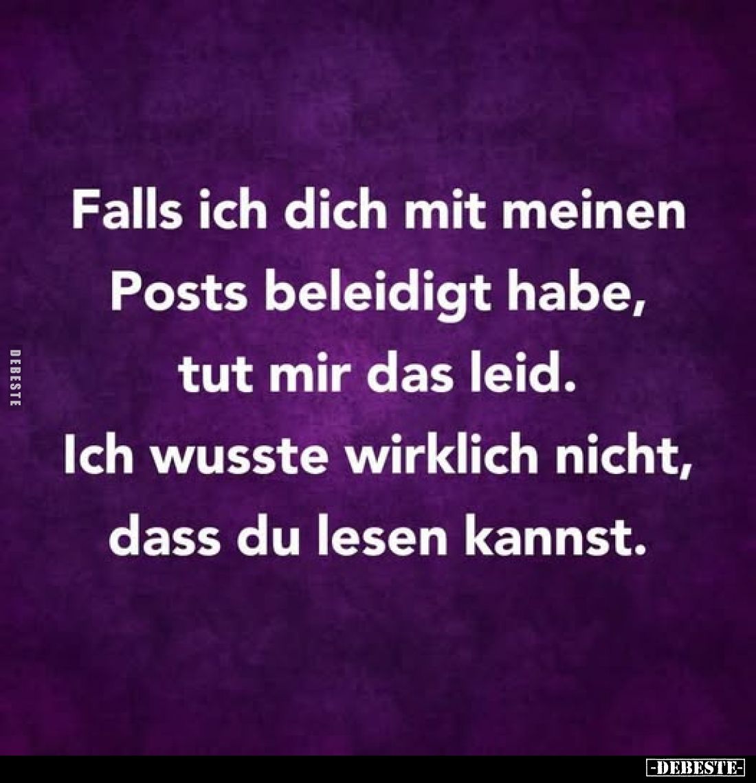 Falls ich dich mit meinen Posts beleidigt habe, tut mir das leid.
Ich wusste wirklich nicht, dass du lesen kannst.