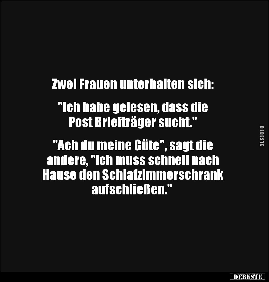 Zwei Frauen unterhalten sich:
"Ich habe gelesen, dass die
Post Briefträger sucht."
"Ach du meine...