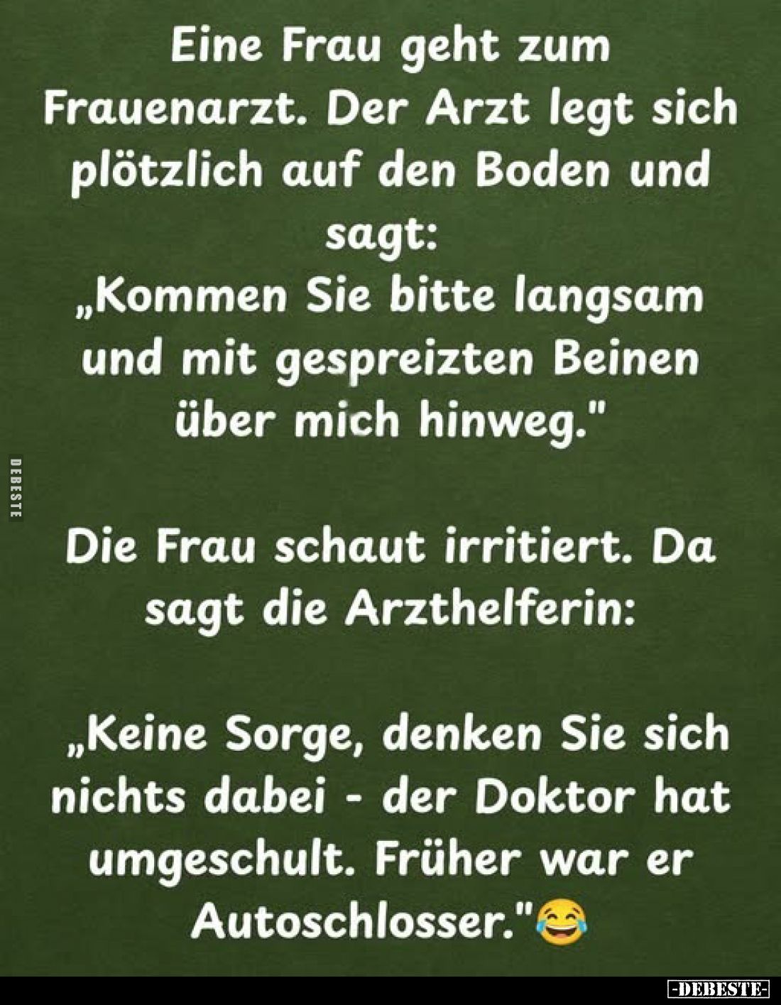 Eine Frau geht zum Frauenarzt. Der Arzt legt sich plötzlich auf den Boden und sagt:
„Kommen Sie bitte langsam und mit gespre...