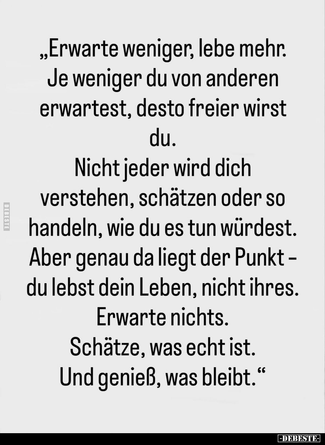 Erwarte weniger, lebe mehr. Je weniger du von anderen erwartest, desto freier wirst du.
Nicht jeder wird dich verstehen, sch...