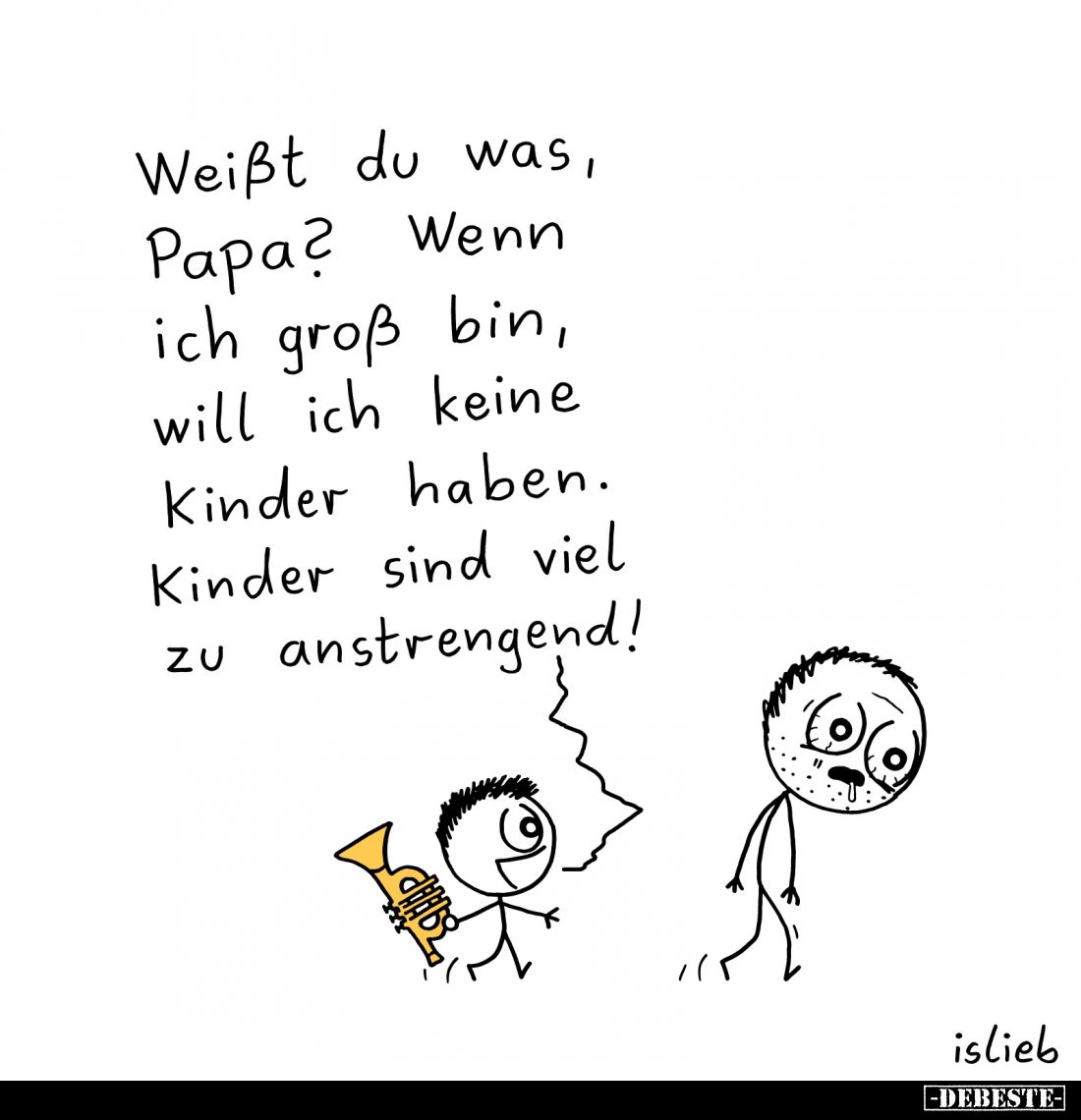 Weißt du was, Papa?
Wenn ich groß bin, will ich keine Kinder haben.
Kinder sind viel zu anstrengend!
