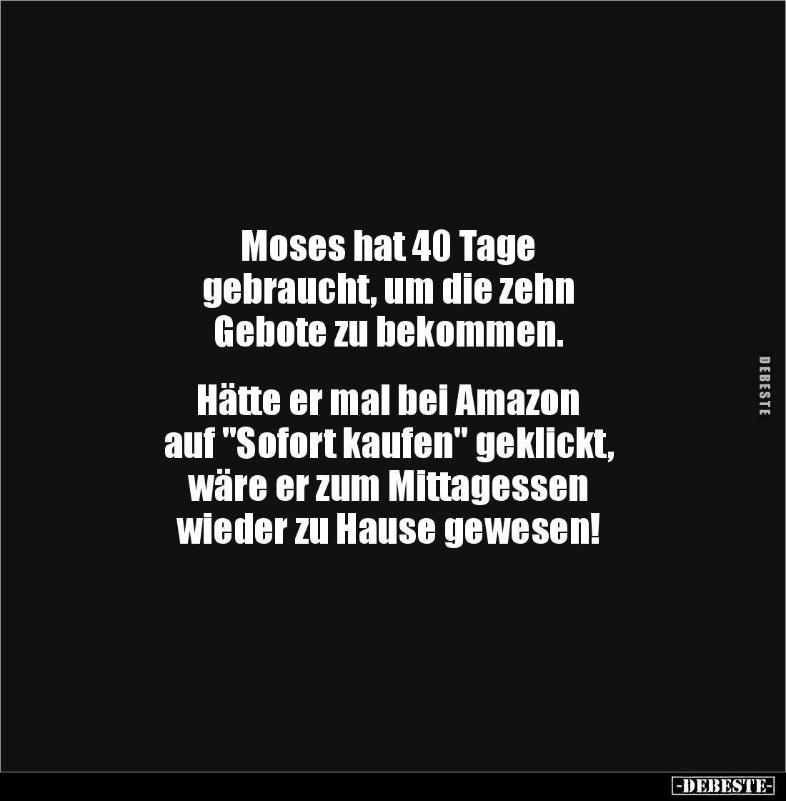 Moses hat 40 Tage 
gebraucht, um die zehn 
Gebote zu bekommen.


Hätte er mal bei Amazon
auf "Sofort kaufen" ...