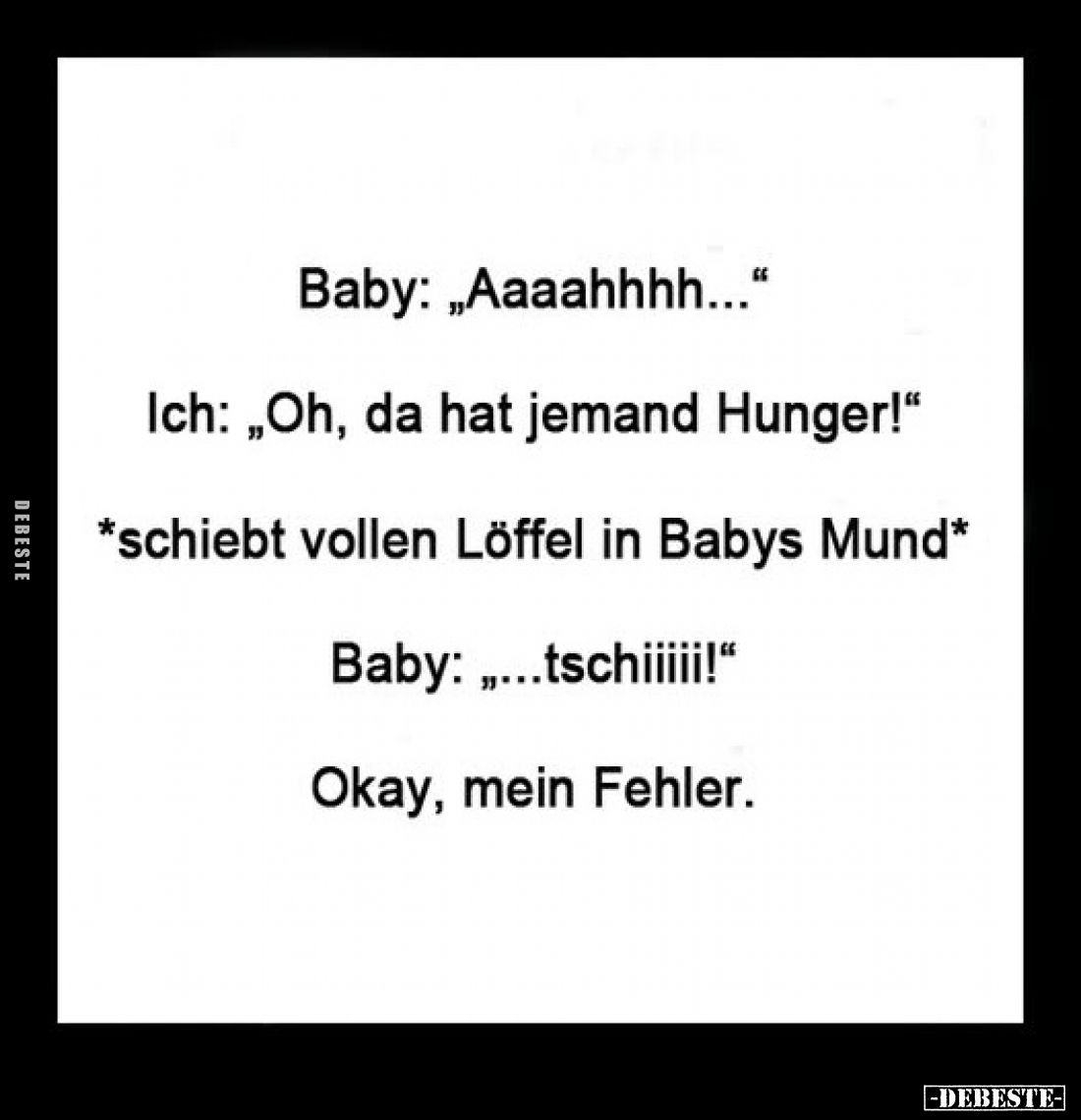 Baby: „Aaaahhhh...“
Ich: „Oh, da hat jemand Hunger!“
*schiebt vollen Löffel in Babys Mund*
Baby: „...tschiiiii!“
Okay, me...