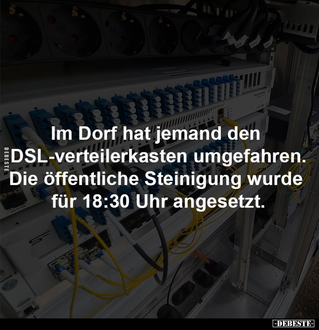 Im Dorf hat jemand den
DSL-verteilerkasten umgefahren.
Die öffentliche Steinigung wurde
für 18:30 Uhr angesetzt.