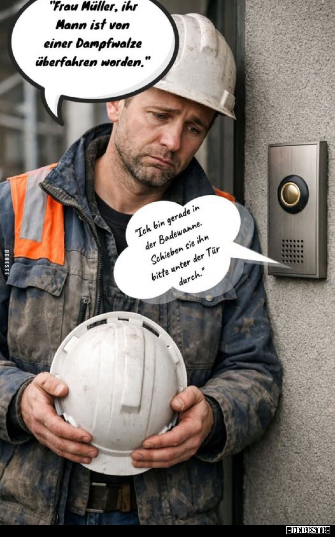 "Frau Müller, ihr Mann ist von einer Dampfwalze überfahren worden."
-
"Ich bin gerade in der Badewanne. Schi...