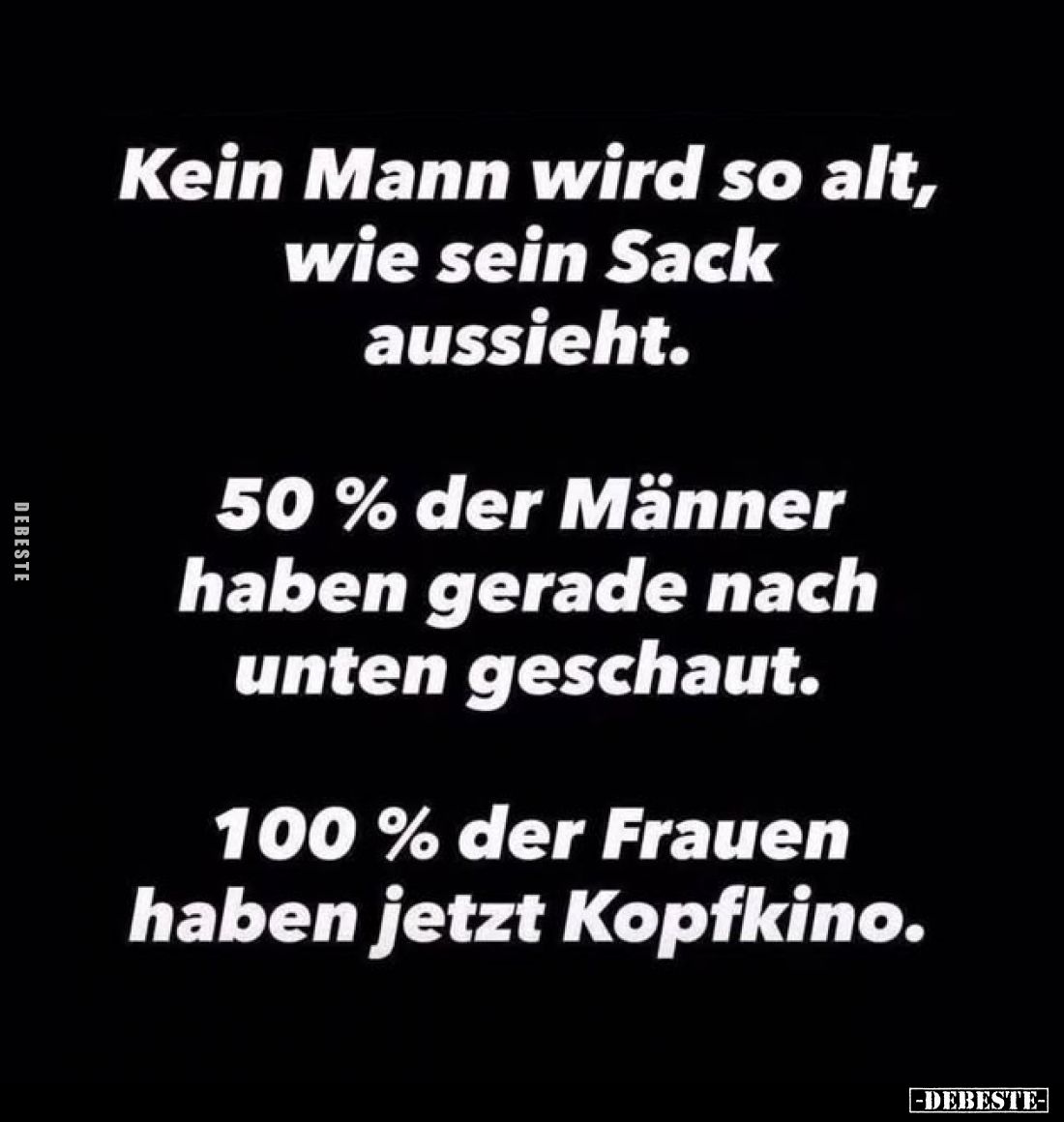 Kein Mann wird so alt, wie sein Sack aussieht.
50% der Männer haben gerade nach unten geschaut.
100% der Frauen haben jetzt...