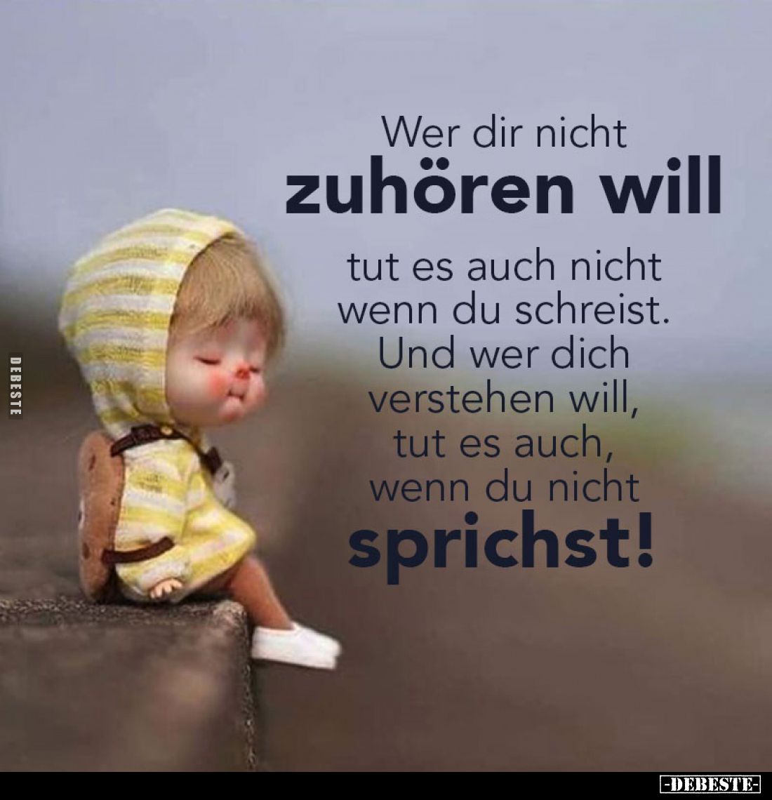 Wer dir nicht
zuhören will
tut es auch nicht wenn du schreist. Und wer dich verstehen will, tut es auch, wenn du nicht
spr...