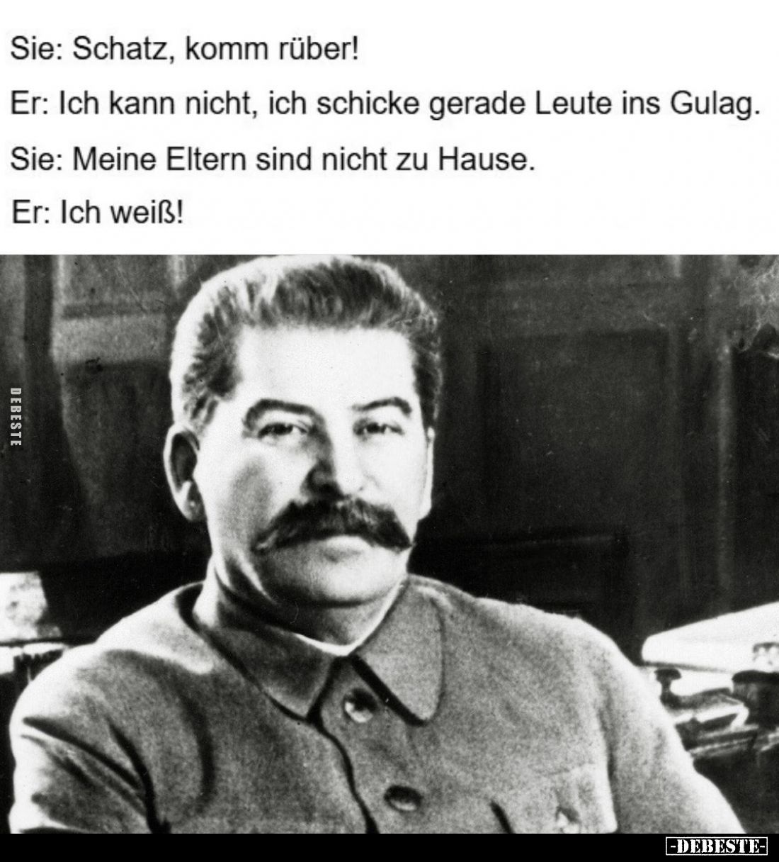 Sie: Schatz, komm rüber! -
Er: Ich kann nicht, ich schicke gerade Leute ins Gulag. -
Sie: Meine Eltern sind nicht zu Hause....