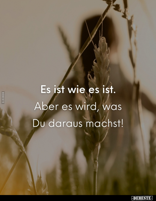 Es ist wie es ist. Aber es wird, was Du daraus machst!