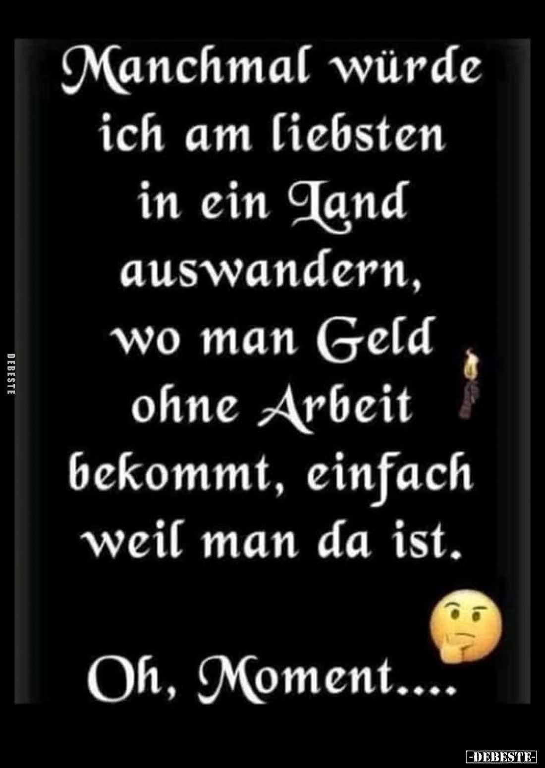 Manchmal würde ich am liebsten in ein Tand auswandern, wo man Geld ohne Arbeit bekommt, einfach weil man da ist.
Oh, Moment....
