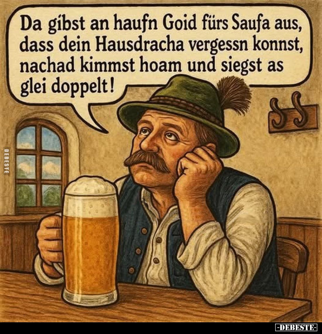 Da gibst an haufn Goid fürs Saufa aus, dass dein Hausdracha vergessn konnst, nachad kimmst hoam und siegst as glei doppelt!