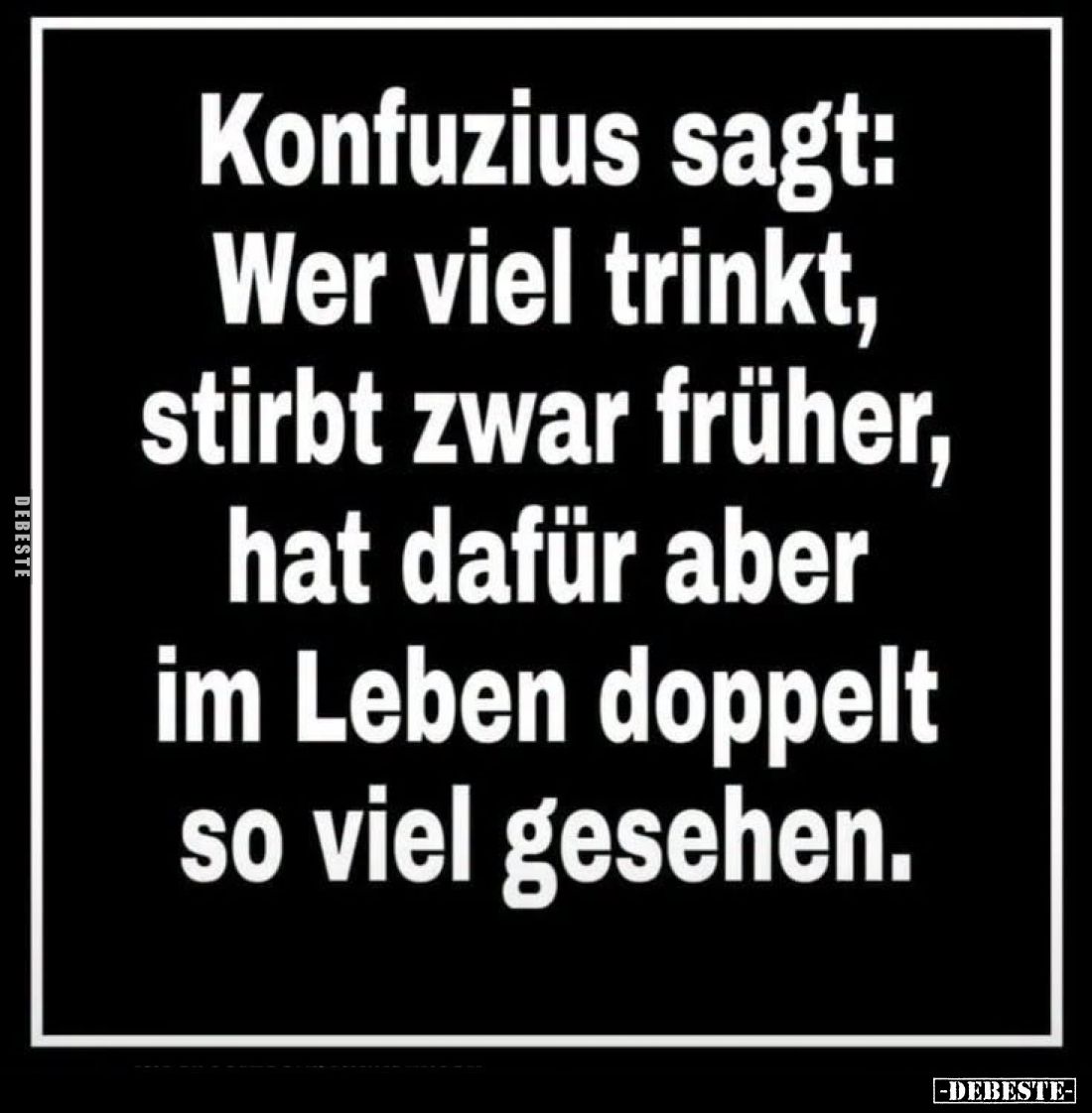 Konfuzius sagt:
Wer viel trinkt,
stirbt zwar früher,
hat dafür aber
im Leben doppelt
so viel gesehen.