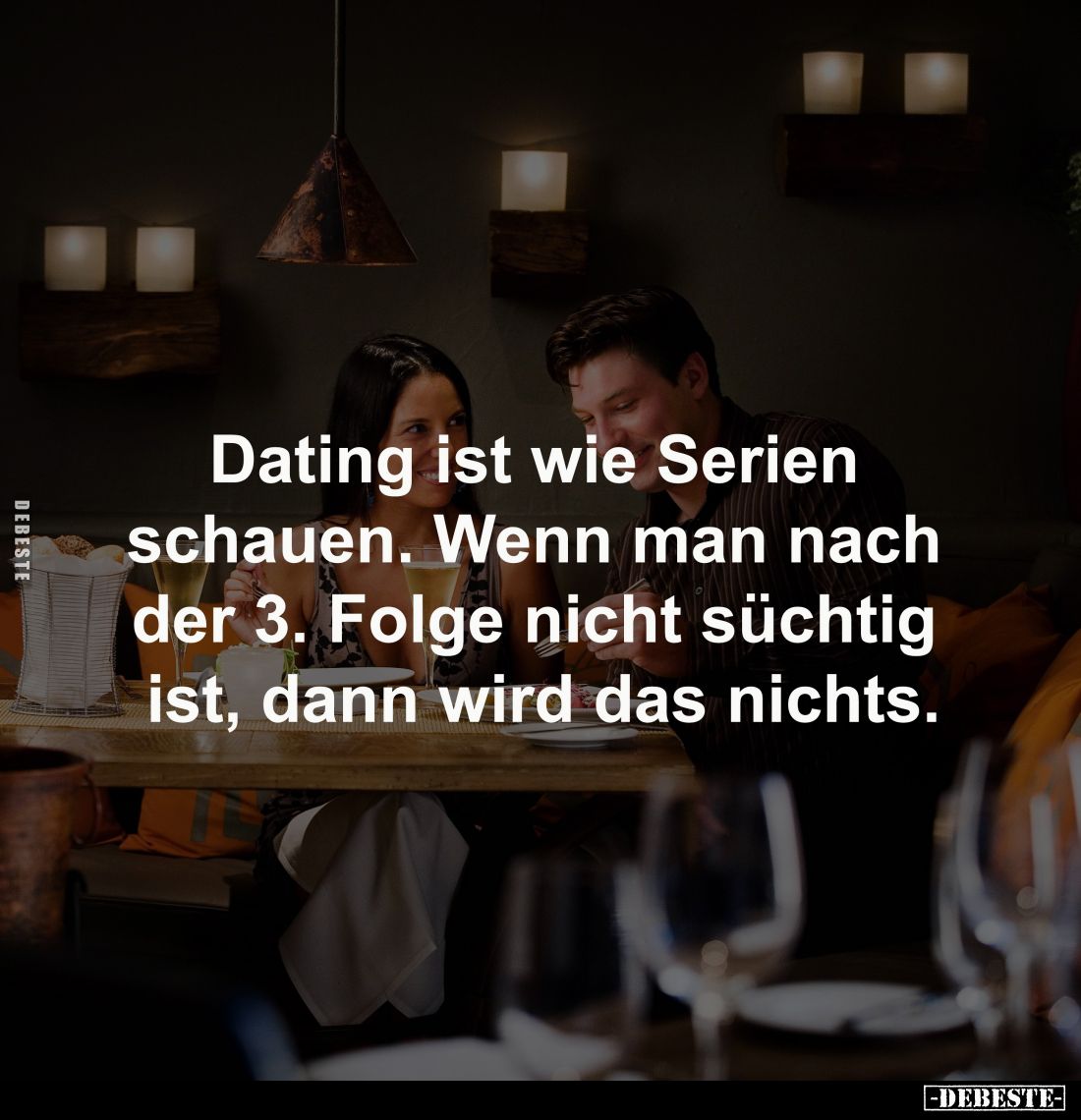 Dating ist wie Serien 
schauen. Wenn man nach 
der 3. Folge nicht süchtig 
ist, dann wird das nichts.