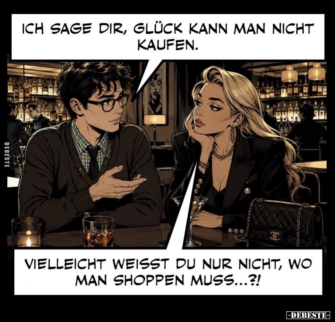 Ich sage dir, Glück kann man nicht kaufen. -
- Vielleicht weißt du nur nicht, wo man Shoppen muss...?!