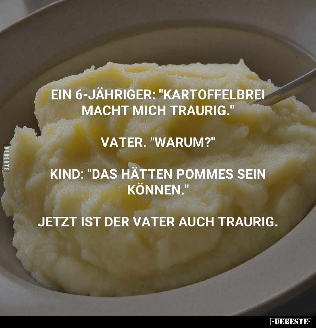 Ein 6-jähriger: "Kartoffelbrei macht mich traurig."
Vater. "Warum?"
Kind: "Das hätten Pommes sein ...