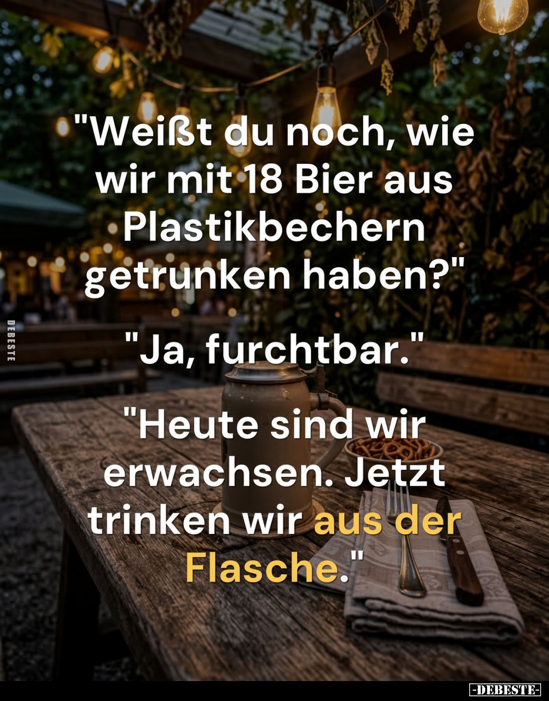"Weißt du noch, wie wir mit 18 Bier aus Plastikbechern getrunken haben?"
"Ja, furchtbar."
"Heute s...