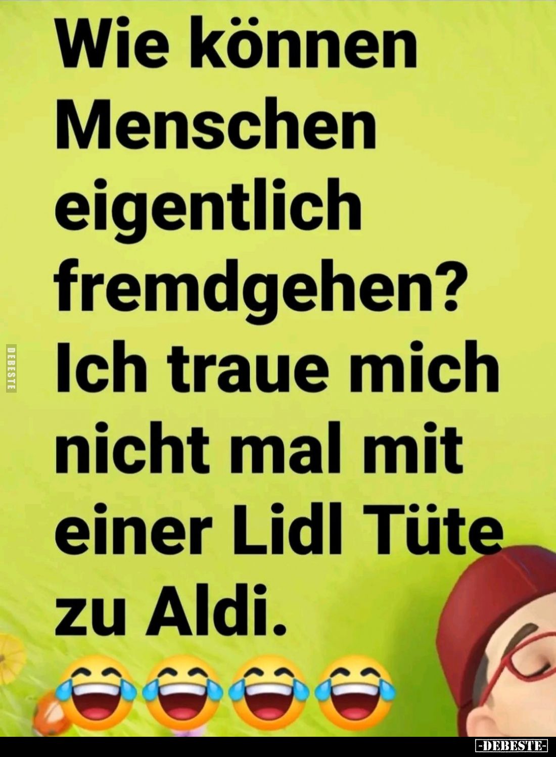 Wie können
Menschen eigentlich fremdgehen? Ich traue mich nicht mal mit einer Lidl Tüte zu Aldi.