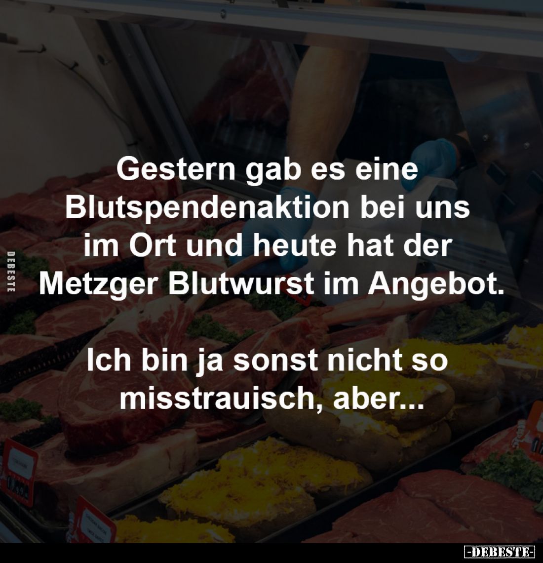 Gestern gab es eine 
Blutspendenaktion bei uns 
im Ort und heute hat der 
Metzger Blutwurst im Angebot.

Ich bin ja sons...