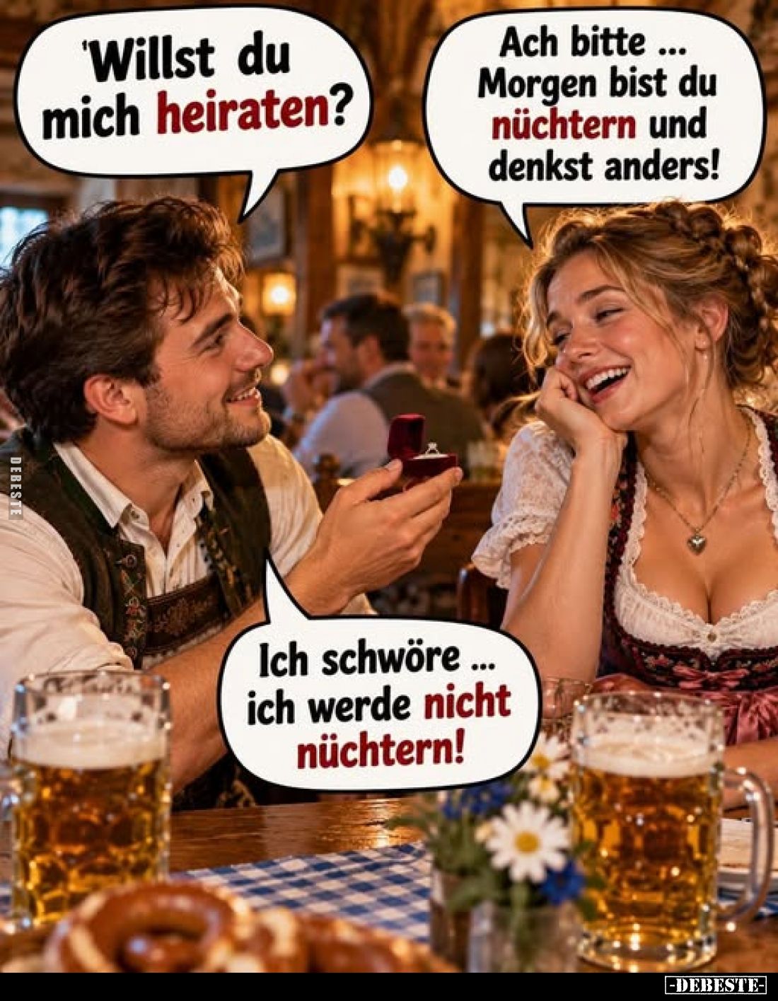Willst du mich heiraten? -
Ach bitte Morgen bist du nüchtern und denkst anders!
- Ich schwöre... ich werde nicht nüchtern!